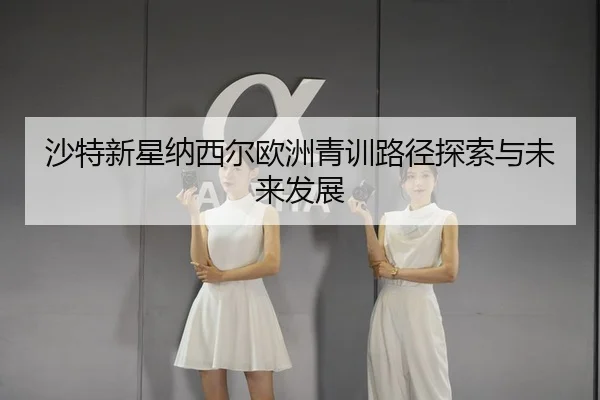 沙特新星纳西尔欧洲青训路径探索与未来发展